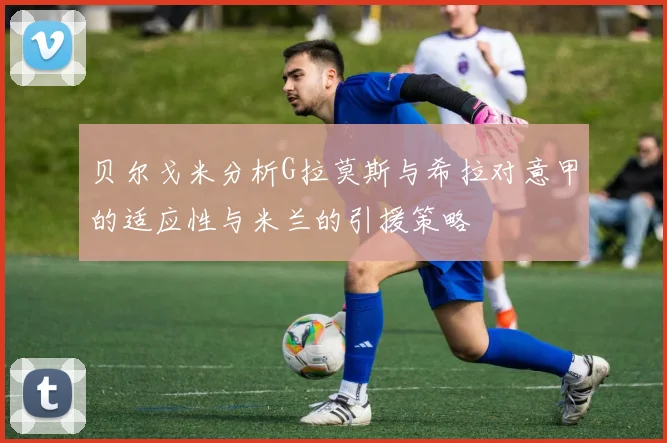 贝尔戈米分析G拉莫斯与希拉对意甲的适应性与米兰的引援策略