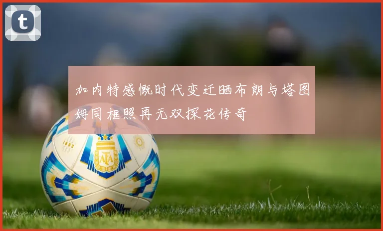 加内特感慨时代变迁晒布朗与塔图姆同框照再无双探花传奇