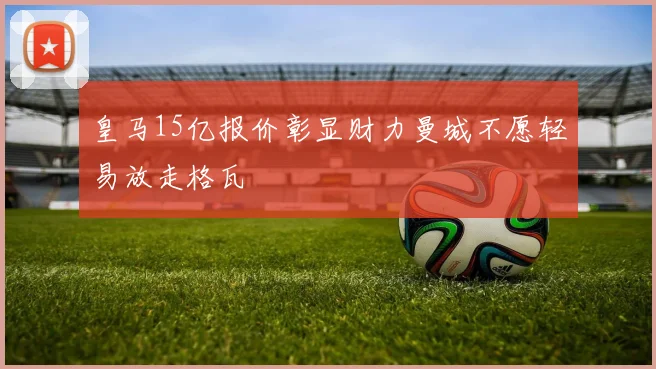 皇马15亿报价彰显财力曼城不愿轻易放走格瓦