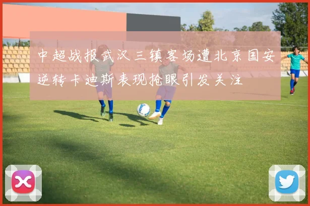 中超战报武汉三镇客场遭北京国安逆转卡迪斯表现抢眼引发关注