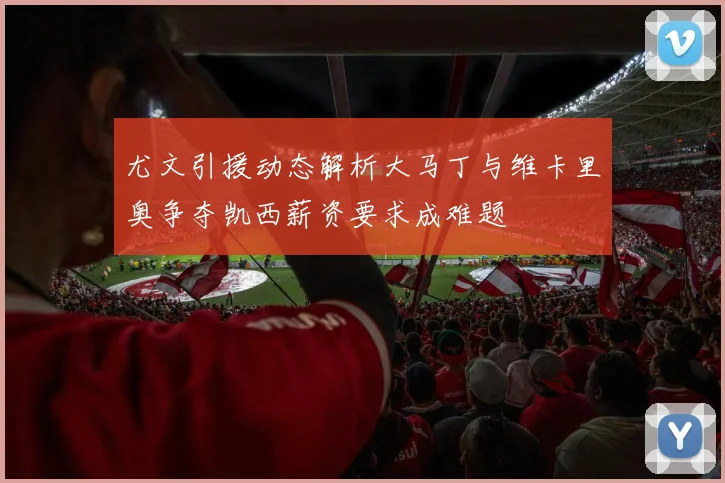 尤文引援动态解析大马丁与维卡里奥争夺凯西薪资要求成难题