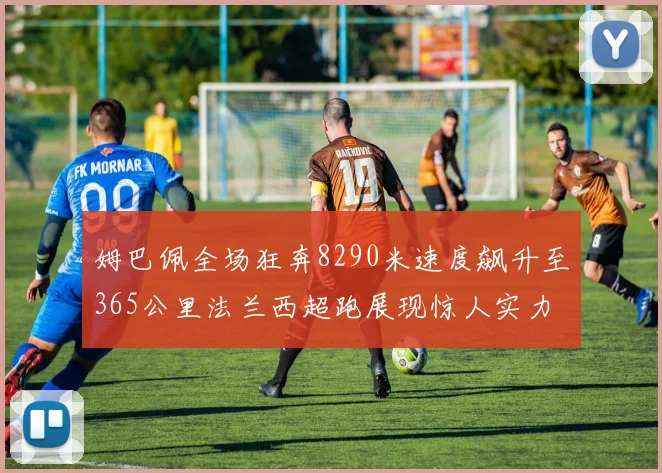姆巴佩全场狂奔8290米速度飙升至365公里法兰西超跑展现惊人实力