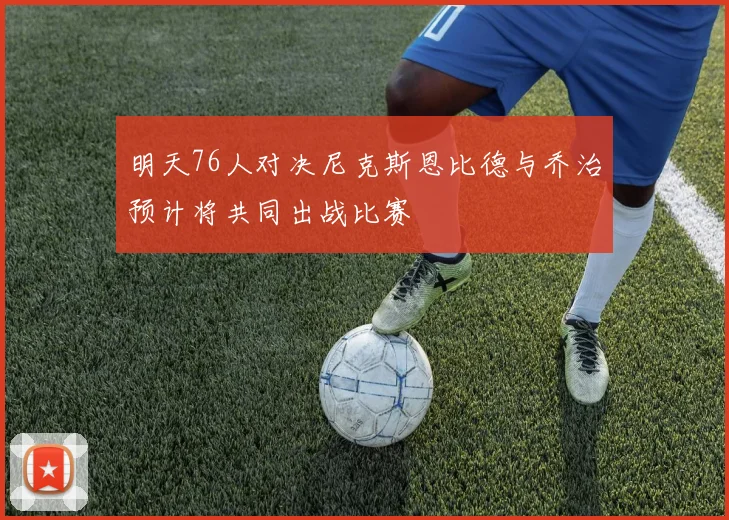 明天76人对决尼克斯恩比德与乔治预计将共同出战比赛