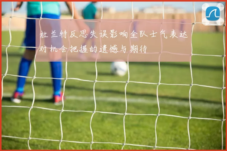 杜兰特反思失误影响全队士气表达对机会把握的遗憾与期待