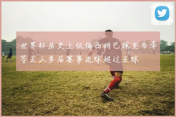 世界杯历史上仅梅西姆巴佩克洛泽等五人多届赛事进球超过五球