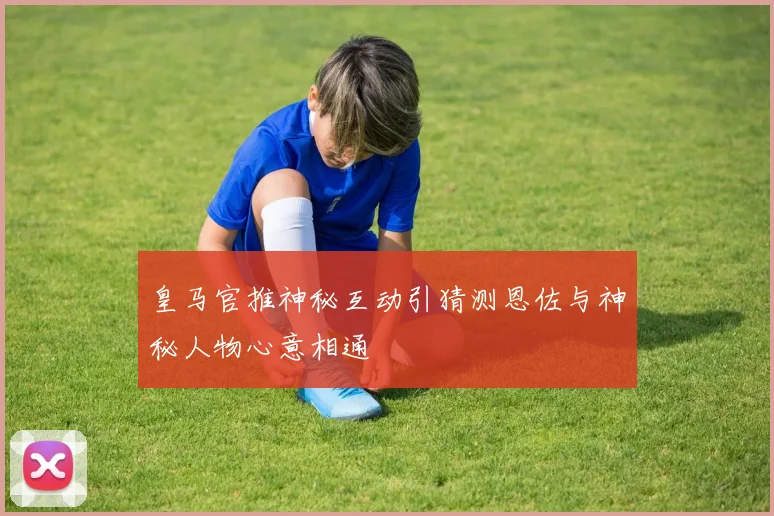 皇马官推神秘互动引猜测恩佐与神秘人物心意相通
