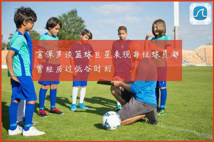 富保罗谈篮球巨星表现每位球员都曾经历过低谷时刻