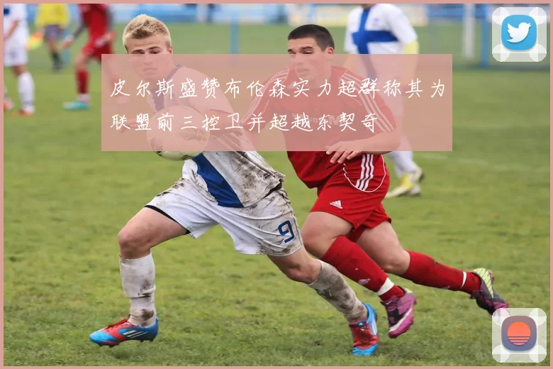 皮尔斯盛赞布伦森实力超群称其为联盟前三控卫并超越东契奇