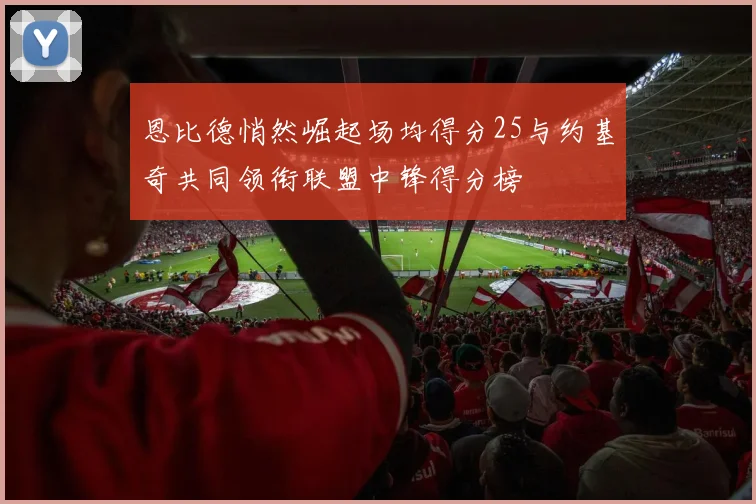 恩比德悄然崛起场均得分25与约基奇共同领衔联盟中锋得分榜