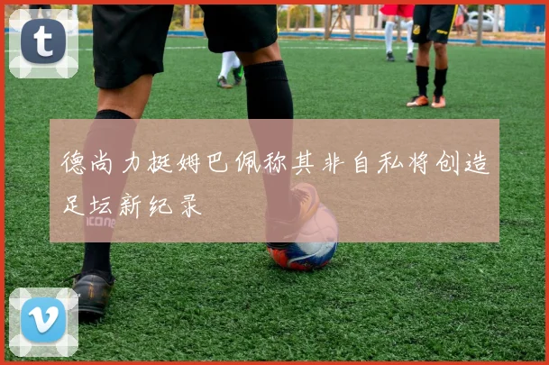 德尚力挺姆巴佩称其非自私将创造足坛新纪录
