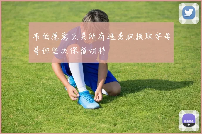 韦伯愿意交易所有选秀权换取字母哥但坚决保留切特