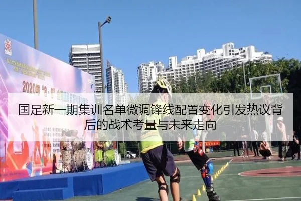 国足新一期集训名单微调锋线配置变化引发热议背后的战术考量与未来走向（HTHSports）